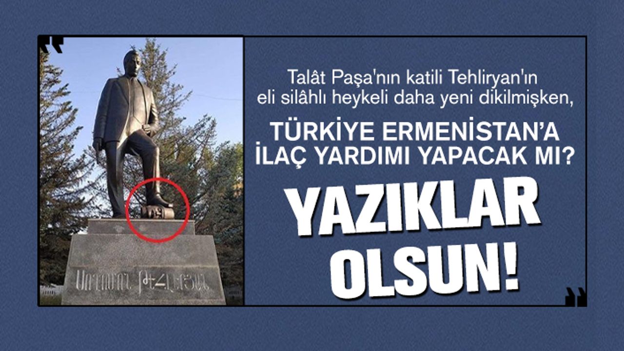 Talât Paşa'nın katili Tehliryan'ın eli silâhlı heykeli daha yeni dikilmişken, Türkiye Ermenistan’a ilaç yardımı yapacak mı?