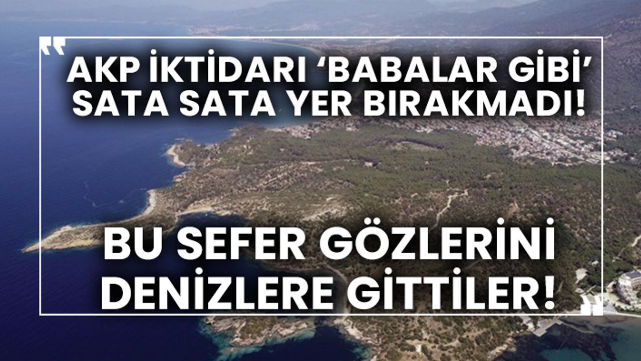 AKP iktidarı ‘babalar gibi’ sata sata yer bırakmadı! Bu sefer gözlerini denizlere gittiler!