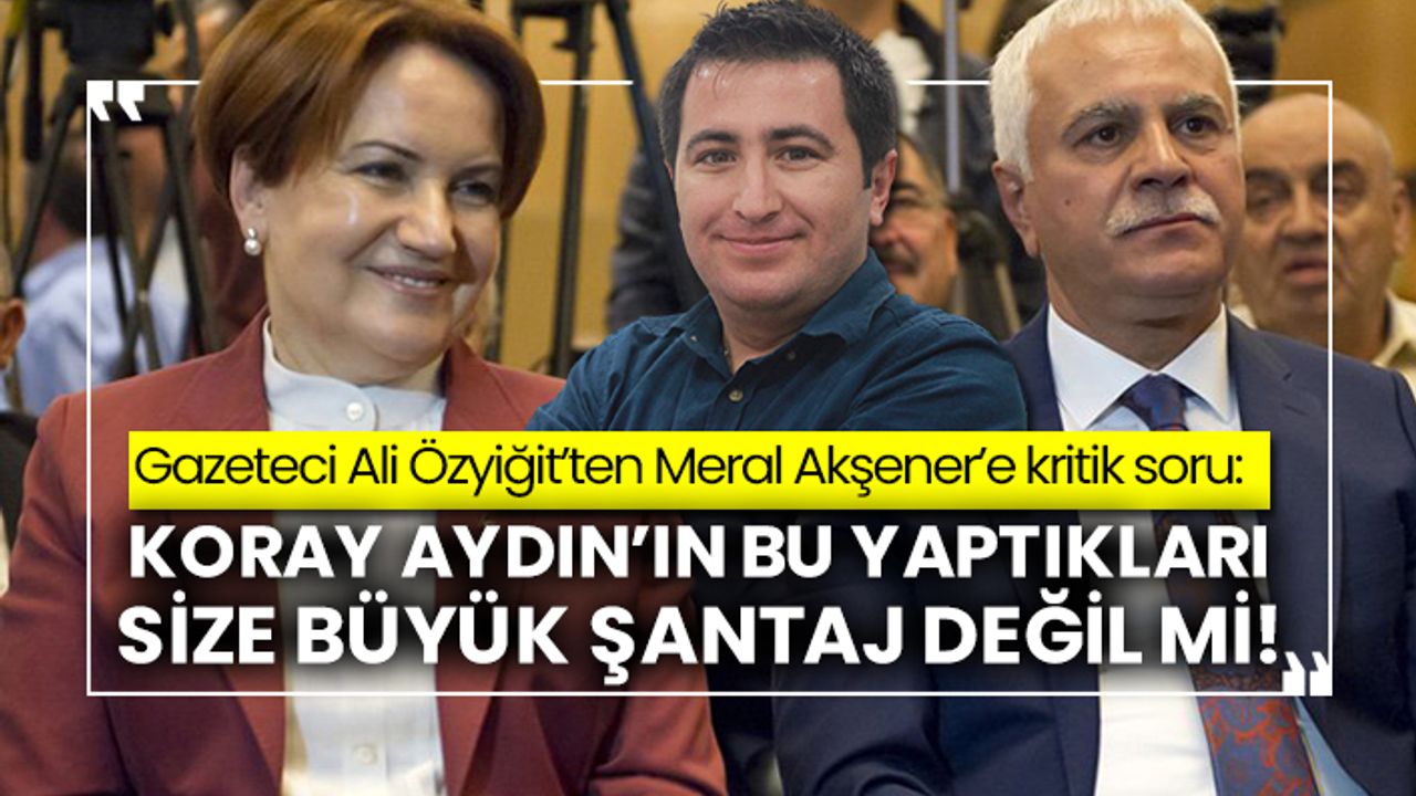 Gazeteci Ali Özyiğit’ten Meral Akşener’e kritik soru: Koray Aydın’ın bu yaptıkları size büyük şantaj değil mi!