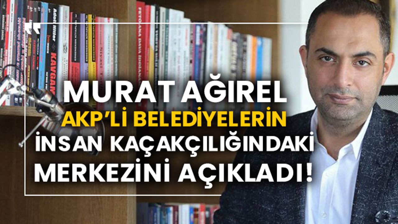 Murat Ağırel AKP’li belediyelerin insan kaçakçılığındaki merkezini açıkladı!