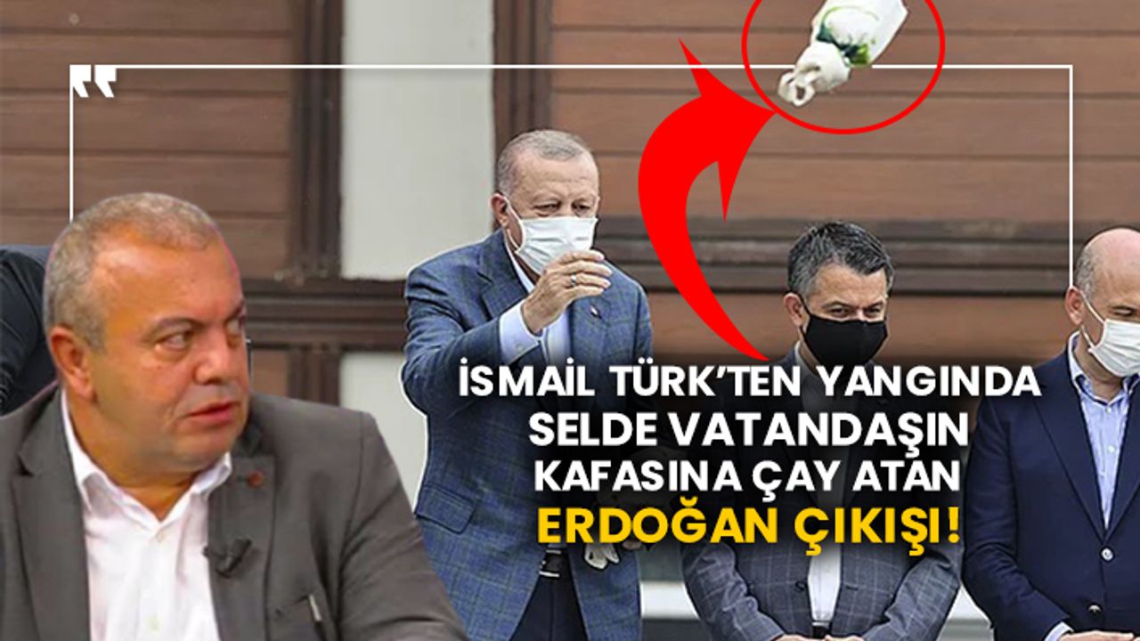 İsmail Türk’ten yangında selde vatandaşın kafasına çay atan Erdoğan çıkışı!