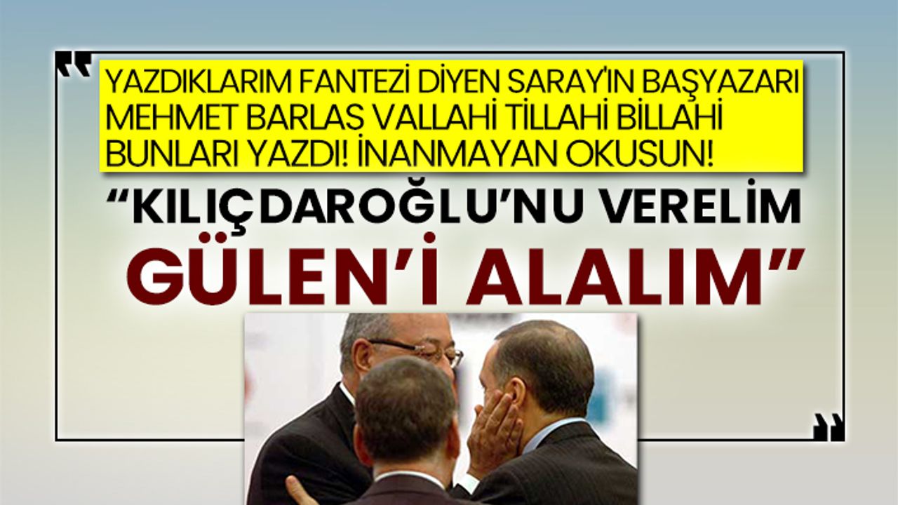 Yazdıklarım fantezi diyen Saray'ın başyazarı Mehmet Barlas: “Kılıçdaroğlu’nu verelim Gülen’i alalım”