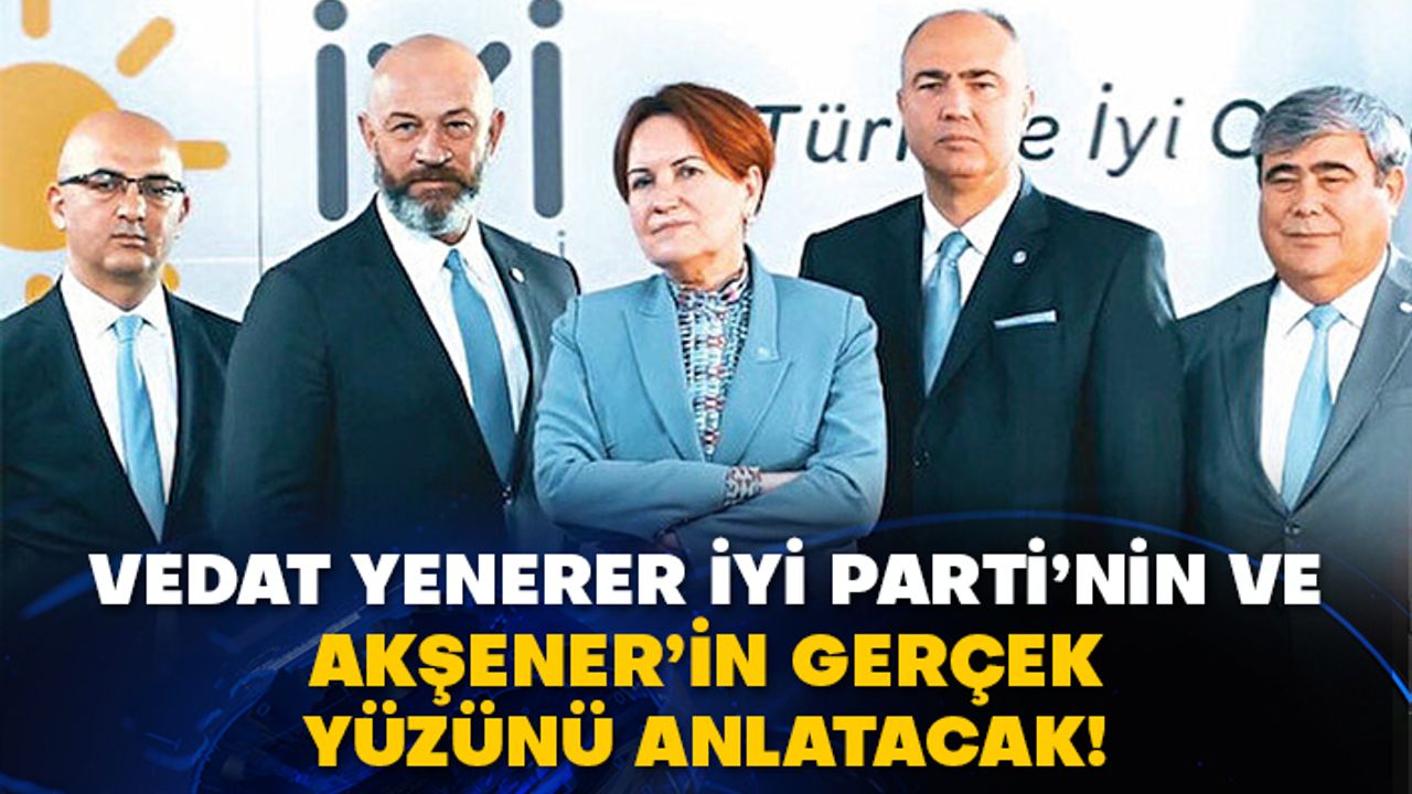 Vedat Yenerer İyi Parti’nin ve Akşener’in gerçek yüzünü anlatacak!