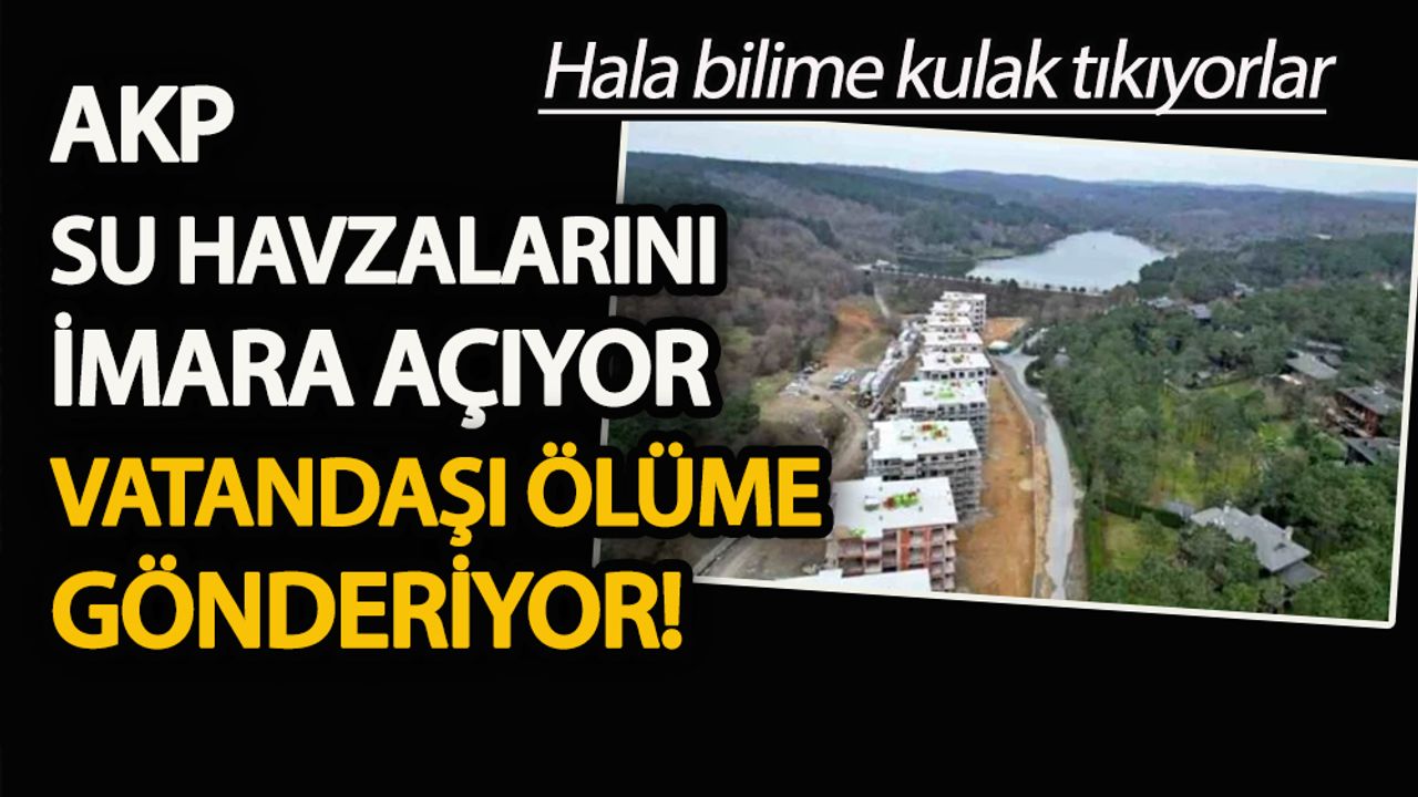 AKP su havzalarını imara açıyor, vatandaşı ölüme gönderiyor
