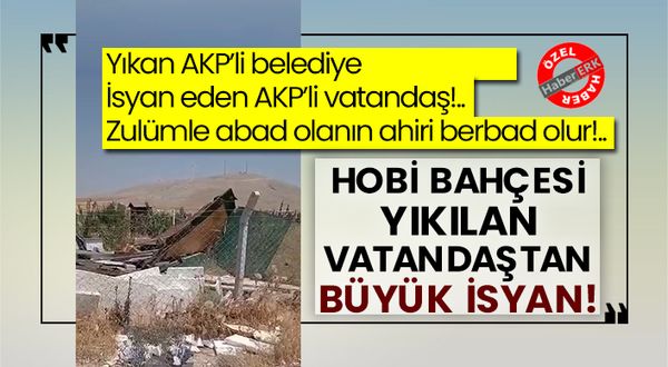 Yıkan AKP’li belediye isyan eden AKP’li vatandaş!.. Zulümle abad olanın ahiri berbad olur!.. Hobi bahçesi yıkılan vatandaştan büyük isyan!