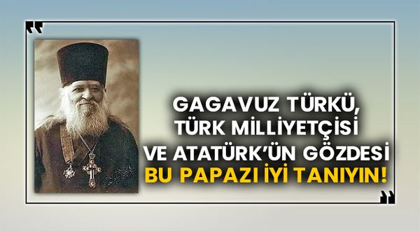 Gagavuz Türkü, Türk Milliyetçisi ve Atatürk’ün gözdesi bu papazı iyi tanıyın!