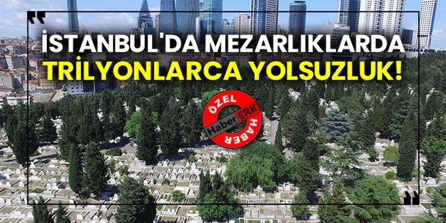 İstanbul'da mezarlıklarda trilyonlarca yolsuzluk!