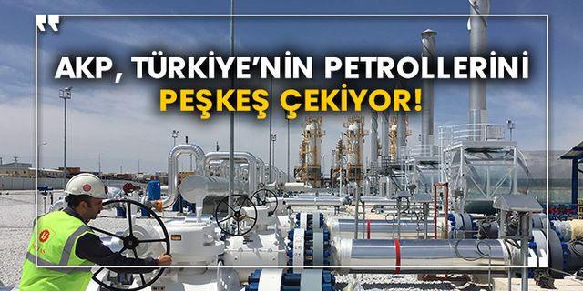AKP, Türkiye’nin petrollerini peşkeş çekiyor!