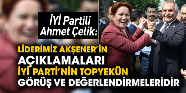 İYİ Partili Ahmet Çelik: Liderimiz Akşener’in açıklamaları İYİ Parti’nin topyekün görüş ve değerlendirmeleridir