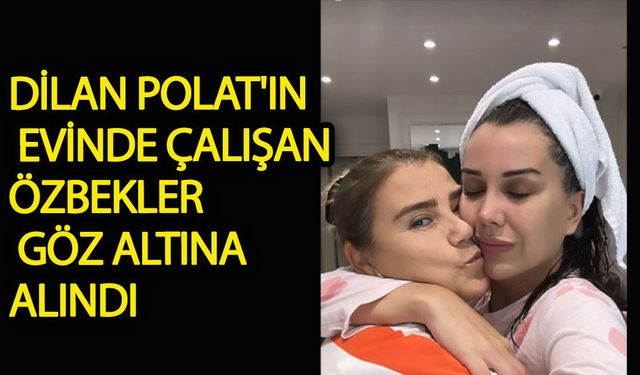 Dilan Polat'ın evinde çalışan Özbekler göz altına alındı