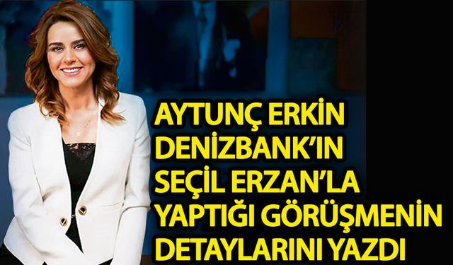 Aytunç Erkin, Denizbank’ın Seçil Erzan’la görüşmesinin detaylarını yazdı