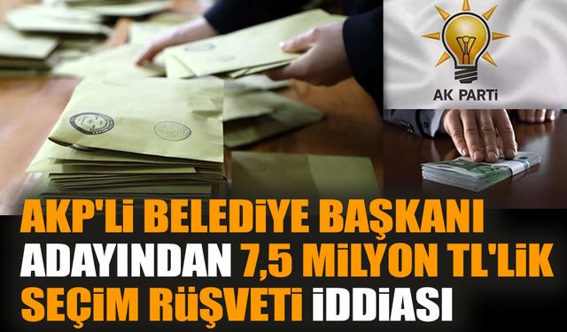 AKP'li belediye başkanı adayından 7,5 milyon TL'lik seçim rüşveti iddiası