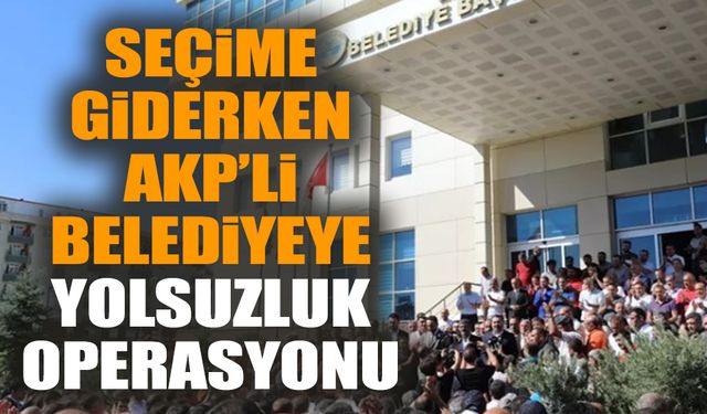 Seçime giderken AKP’li belediyeye yolsuzluk operasyonu