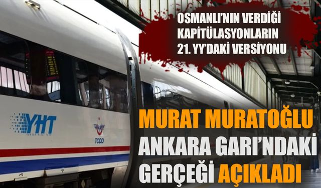 Osmanlı’nın verdiği kapitülasyonların 21. YY’daki versiyonu…  Murat Muratoğlu, Ankara Garı’ndaki gerçeği açıkladı