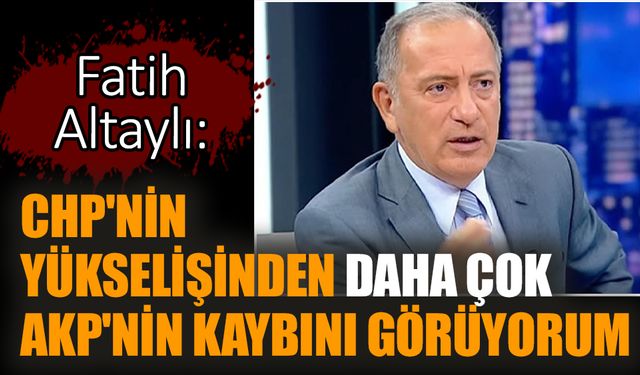 Fatih Altaylı: CHP'nin yükselişinden daha çok AKP'nin kaybını görüyorum