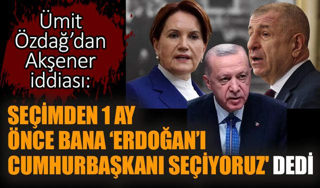 Ümit Özdağ’dan Akşener iddiası: ‘Erdoğan’ı Cumhurbaşkanı seçiyoruz'