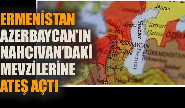 Ermenistan Azerbaycan’ın Nahçıvan’daki mevzilerine ateş açtı