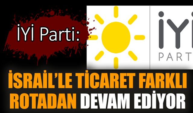 İYİ Parti: İsrail’le ticaret farklı rotadan devam ediyor