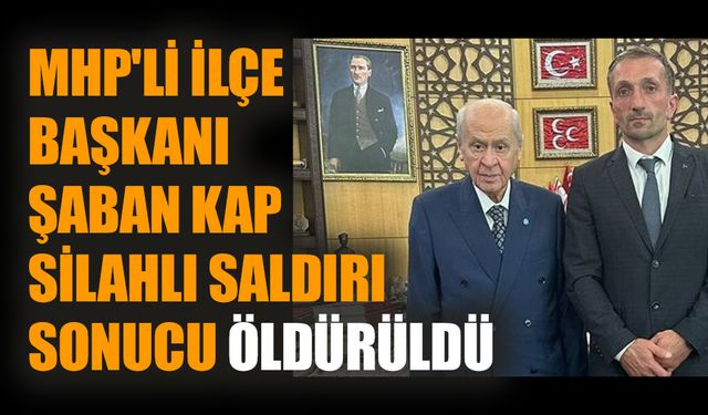 MHP'li ilçe başkanı Şaban Kap silahlı saldırı sonucu öldürüldü