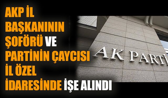 AKP il başkanının şoförü ve partinin çaycısı il özel idaresinde işe alındı