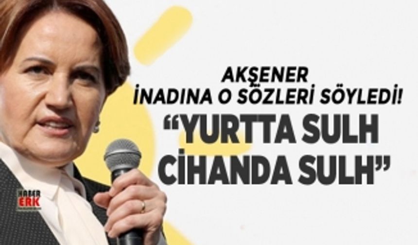 Akşener inadına o sözleri söyledi! “Yurtta Sulh Cihanda Sulh”