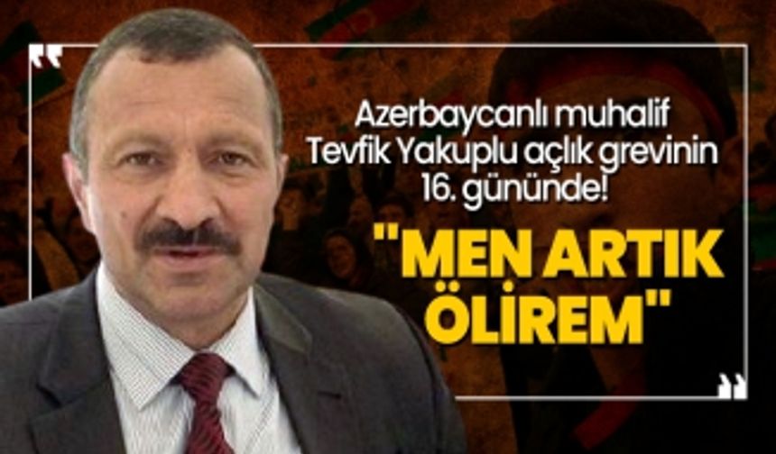 Azerbaycanlı muhalif  Tevfik Yakuplu açlık grevinin  16. gününde! "Men artık  ölirem"