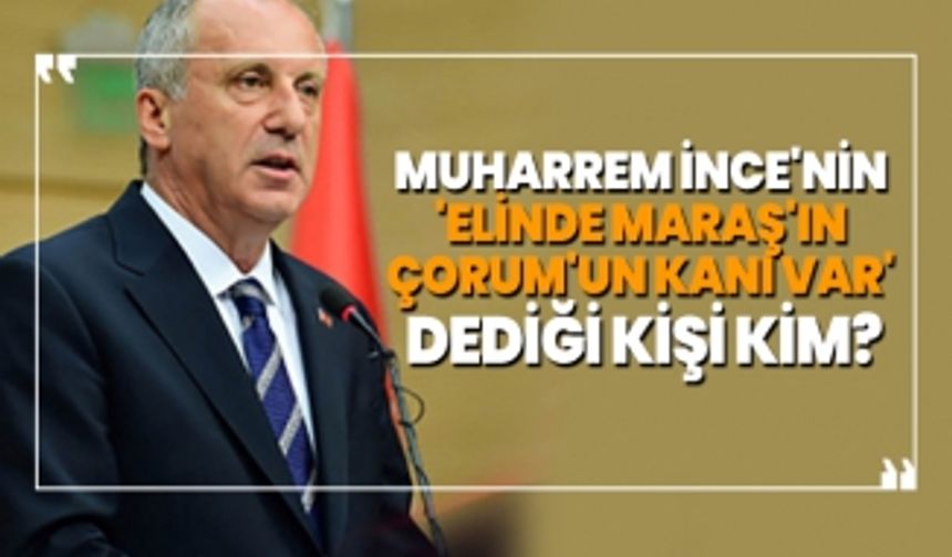 Muharrem İnce'nin  'elinde Maraş'ın  Çorum'un kanı var'  dediği kişi kim?