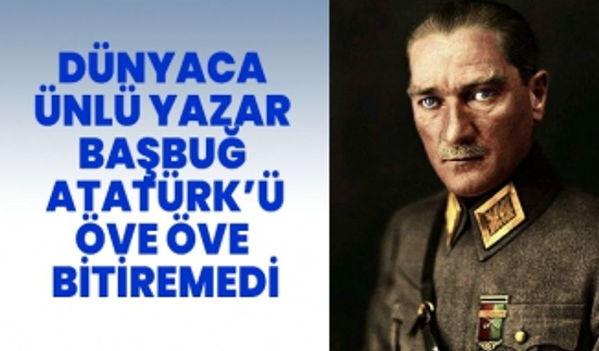 Dünyaca ünlü yazar gerçek Dünya lideri Başbuğ Atatürk’ü öve öve bitiremedi