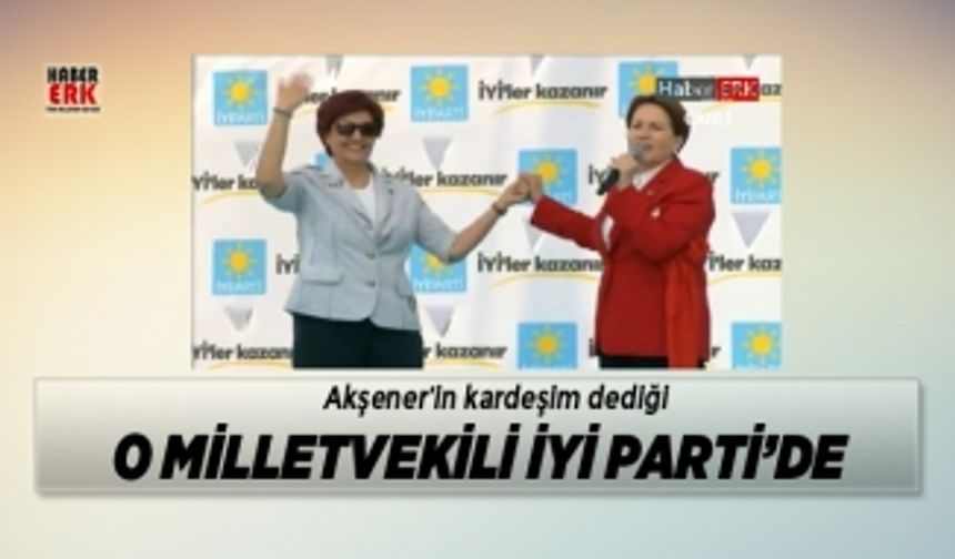 Akşener’in kardeşim dediği o milletvekili İYİ Parti’de