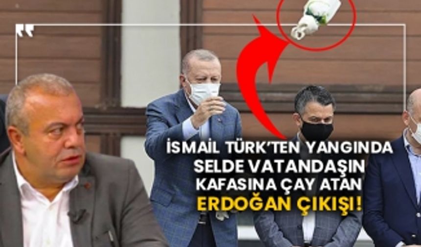 İsmail Türk’ten yangında selde vatandaşın kafasına çay atan Erdoğan çıkışı!