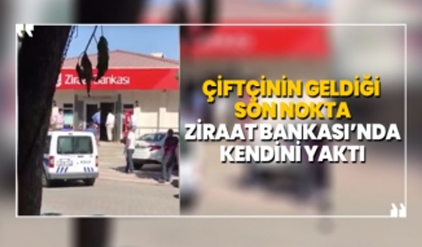 Çiftçinin geldiği son nokta 'Ziraat Bankası’nda kendini yaktı'