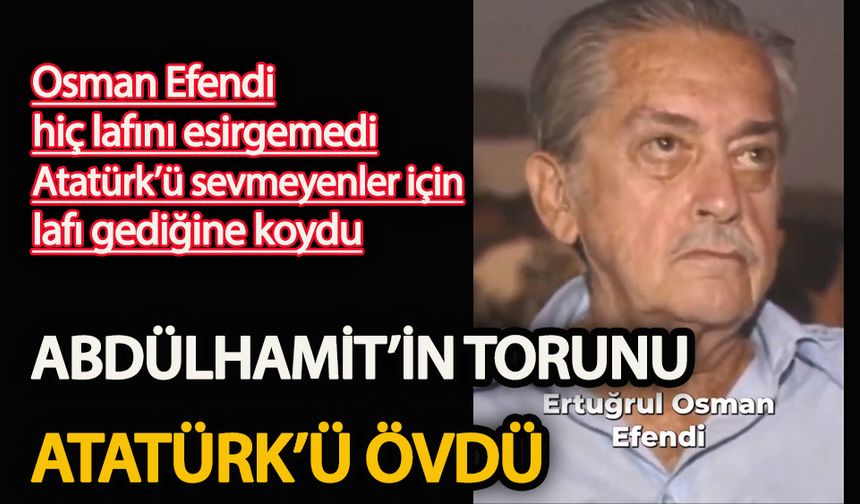 Osman Efendi hiç lafını esirgemedi  Sultan Abdülhamit’in torunu Atatürk’ü övdü