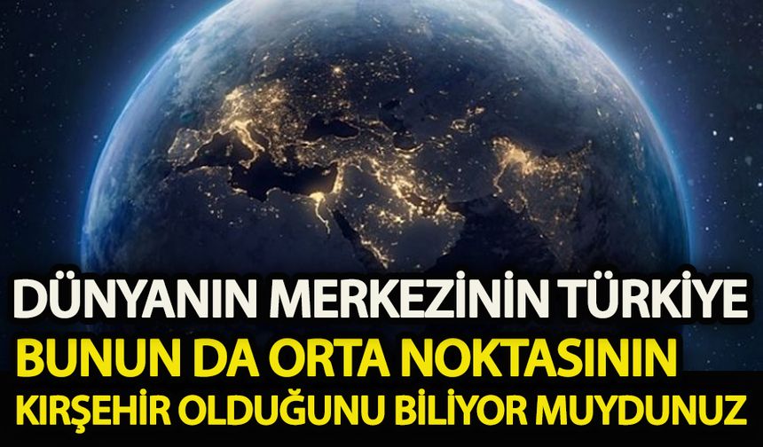 Dünyanın merkezinin Türkiye ve bunun da orta noktasının Kırşehir olduğunu biliyor muydunuz!