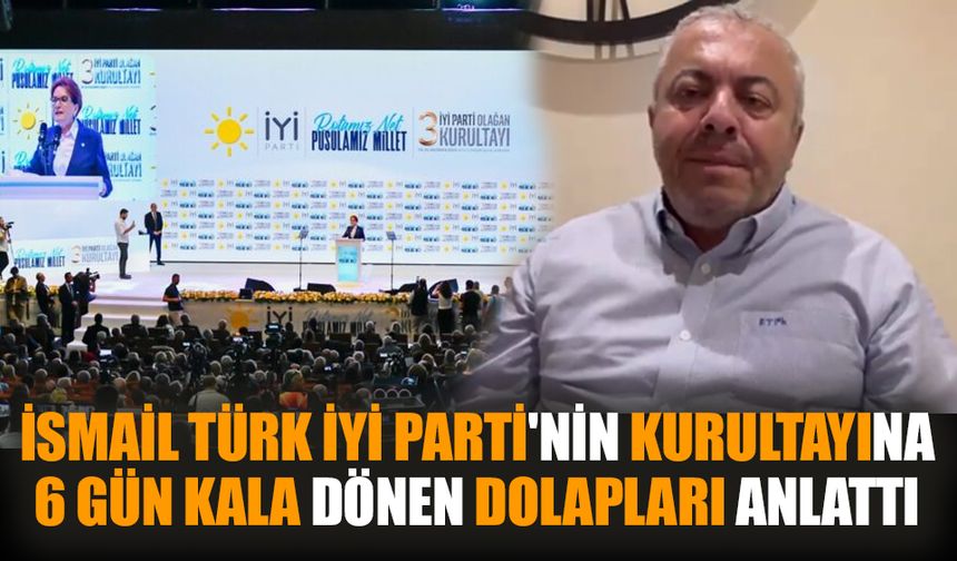İsmail Türk, İYİ Parti'nin Kurultayına 6 gün kala dönen dolapları anlattı