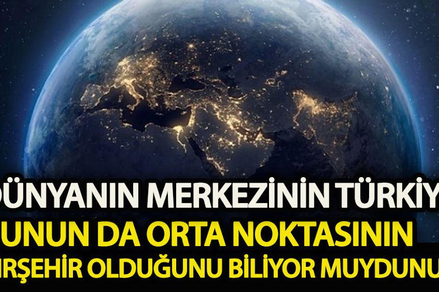Dünyanın merkezinin Türkiye ve bunun da orta noktasının Kırşehir olduğunu biliyor muydunuz!